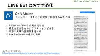 #lpf_revup #lpf_revup_t
LINE Bot におすすめ①
QnA Maker
ナレッジベースをもとに質問に回答するAIを作成
★ドキュメントはこちら
https://docs.microsoft.com/ja-jp/azu...