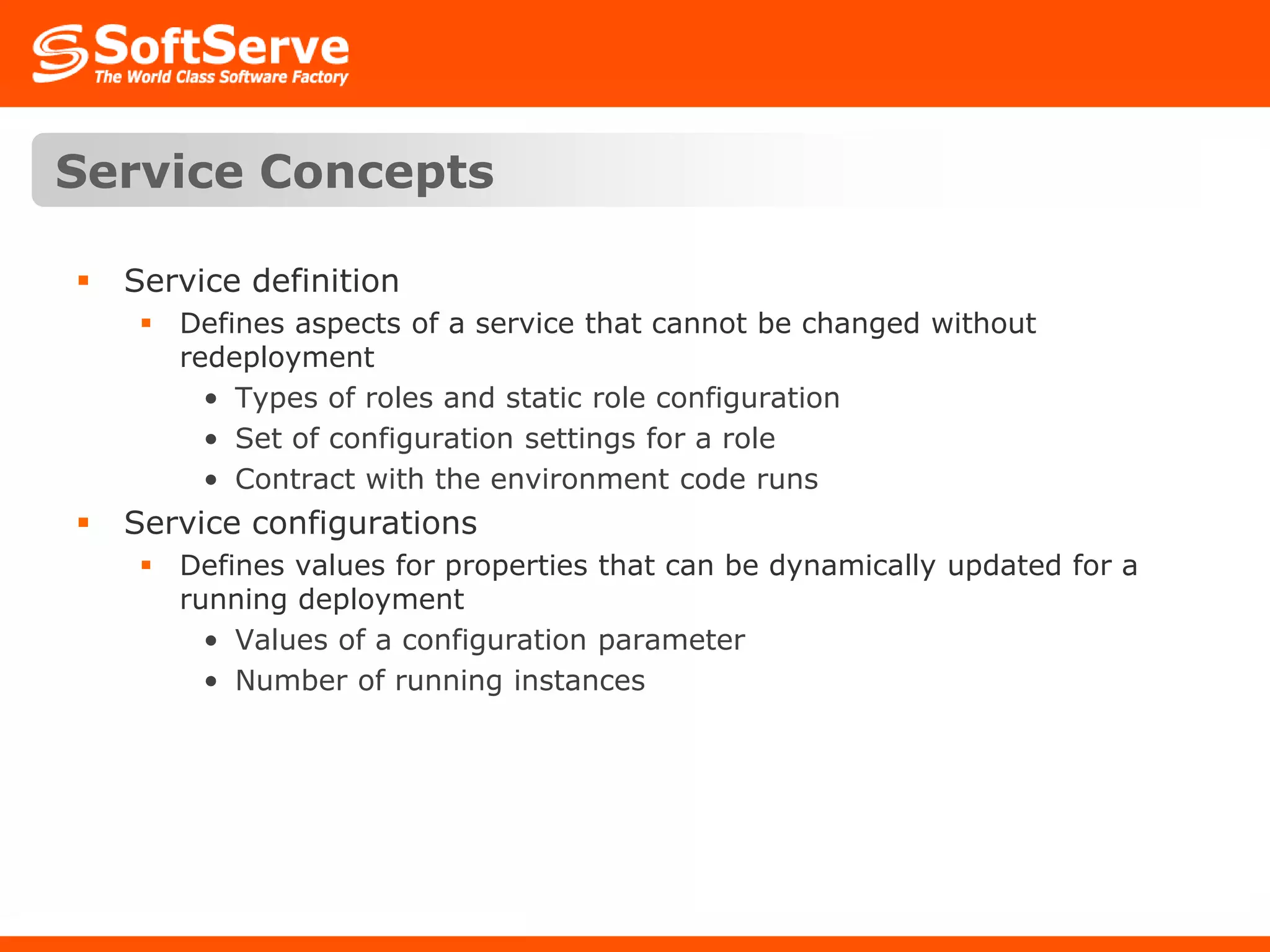 Service ConceptsService definitionDefines aspects of a service that cannot be changed without redeploymentTypes of roles and static role configurationSet of configuration settings for a roleContract with the environment code runsService configurationsDefines values for properties that can be dynamically updated for a running deploymentValues of a configuration parameterNumber of running instances 