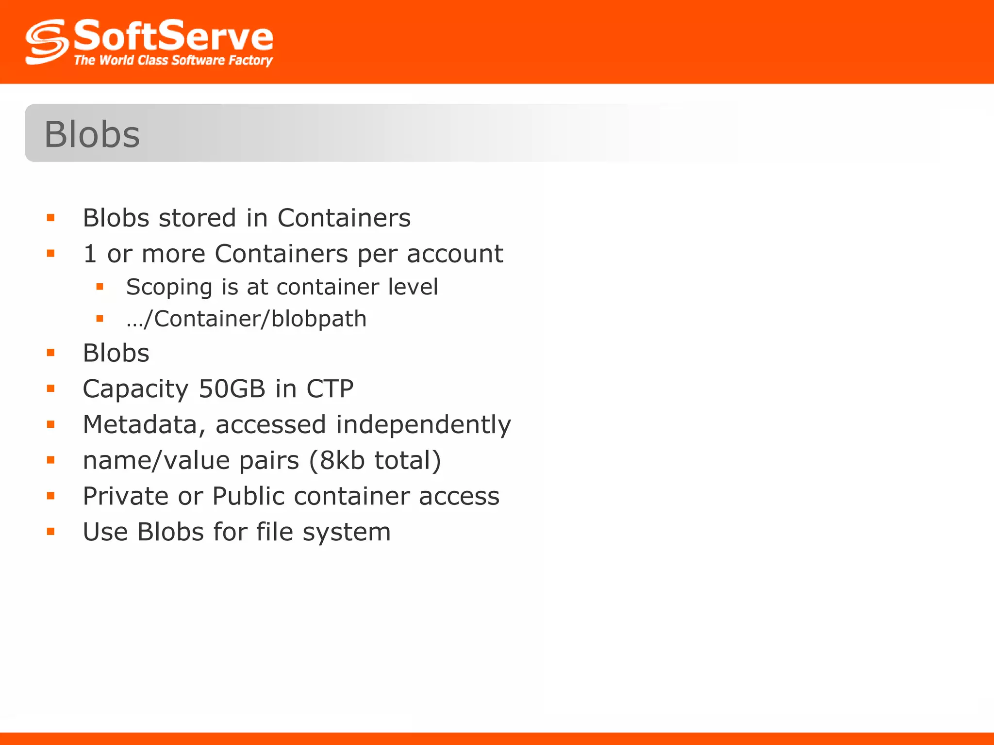 Blobs stored in Containers1 or more Containers per accountScoping is at container level…/Container/blobpathBlobsCapacity 50GB in CTPMetadata, accessed independently name/value pairs (8kb total)Private or Public container accessUse Blobs for file systemBlobs