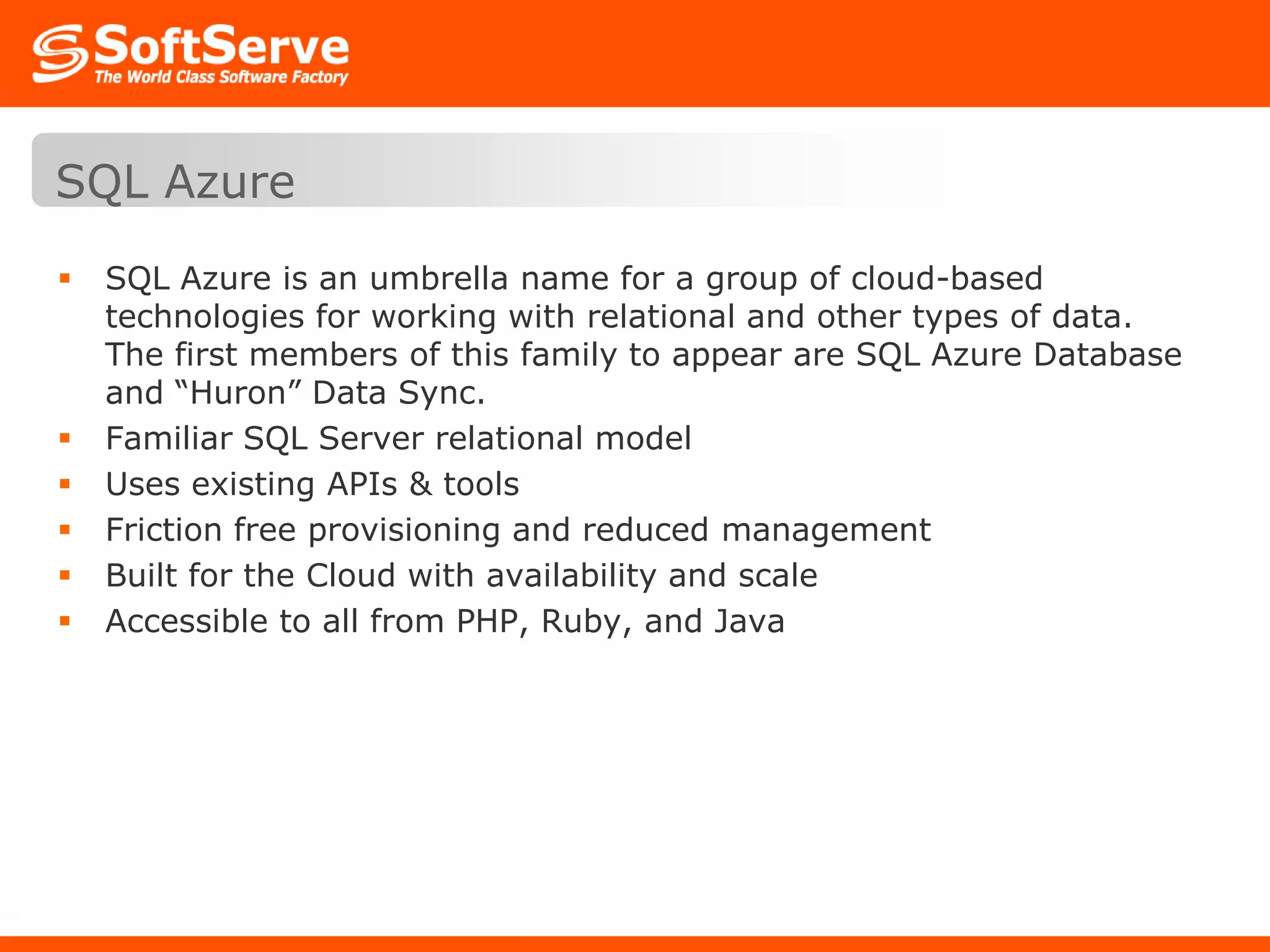 SQL AzureSQL Azure is an umbrella name for a group of cloud-based technologies for working with relational and other types of data. The first members of this family to appear are SQL Azure Database and “Huron” Data Sync. Familiar SQL Server relational modelUses existing APIs & toolsFriction free provisioning and reduced managementBuilt for the Cloud with availability and scaleAccessible to all from PHP, Ruby, and Java