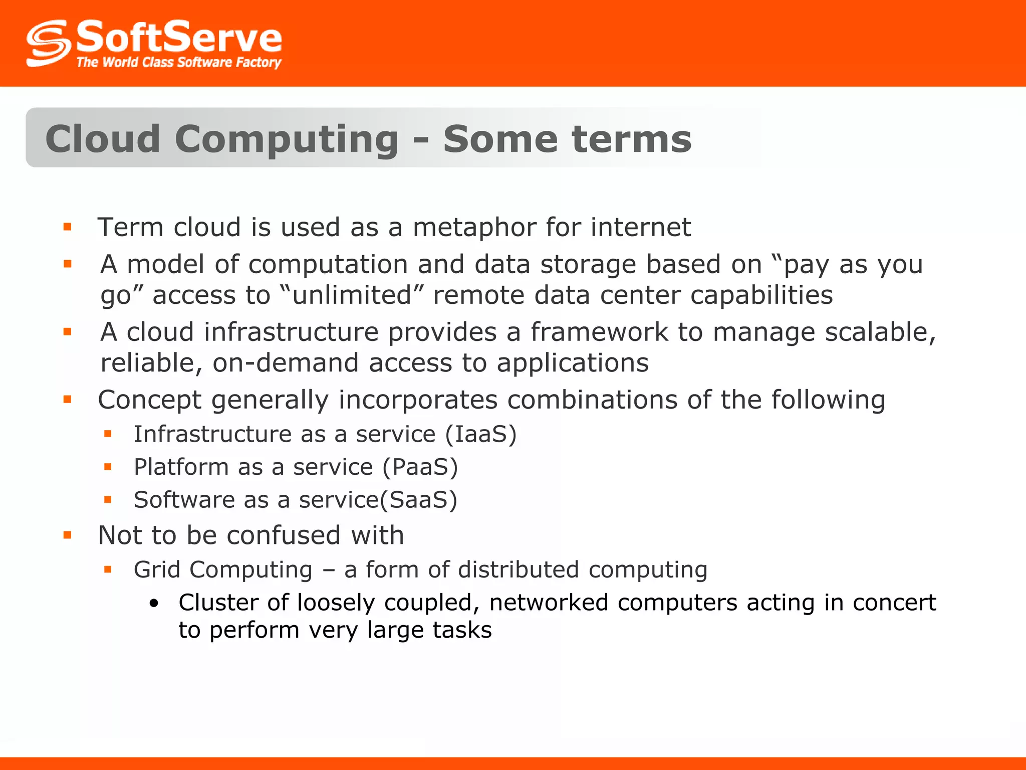 Cloud Computing - Some termsTerm cloud is used as a metaphor for internetA model of computation and data storage based on “pay as you go” access to “unlimited” remote data center capabilitiesA cloud infrastructure provides a framework to manage scalable, reliable, on-demand access to applicationsConcept generally incorporates combinations of the followingInfrastructure as a service (IaaS)Platform as a service (PaaS)Software as a service(SaaS)Not to be confused withGrid Computing – a form of distributed computingCluster of loosely coupled, networked computers acting in concert to perform very large tasks