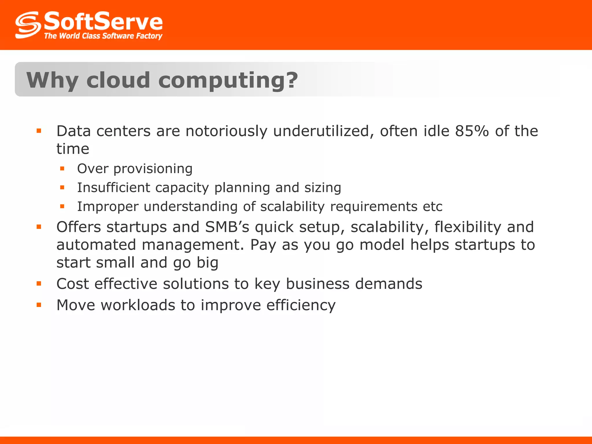 Why cloud computing?Data centers are notoriously underutilized, often idle 85% of the timeOver provisioningInsufficient capacity planning and sizingImproper understanding of scalability requirements etcOffers startups and SMB’s quick setup, scalability, flexibility and automated management. Pay as you go model helps startups to start small and go bigCost effective solutions to key business demandsMove workloads to improve efficiency