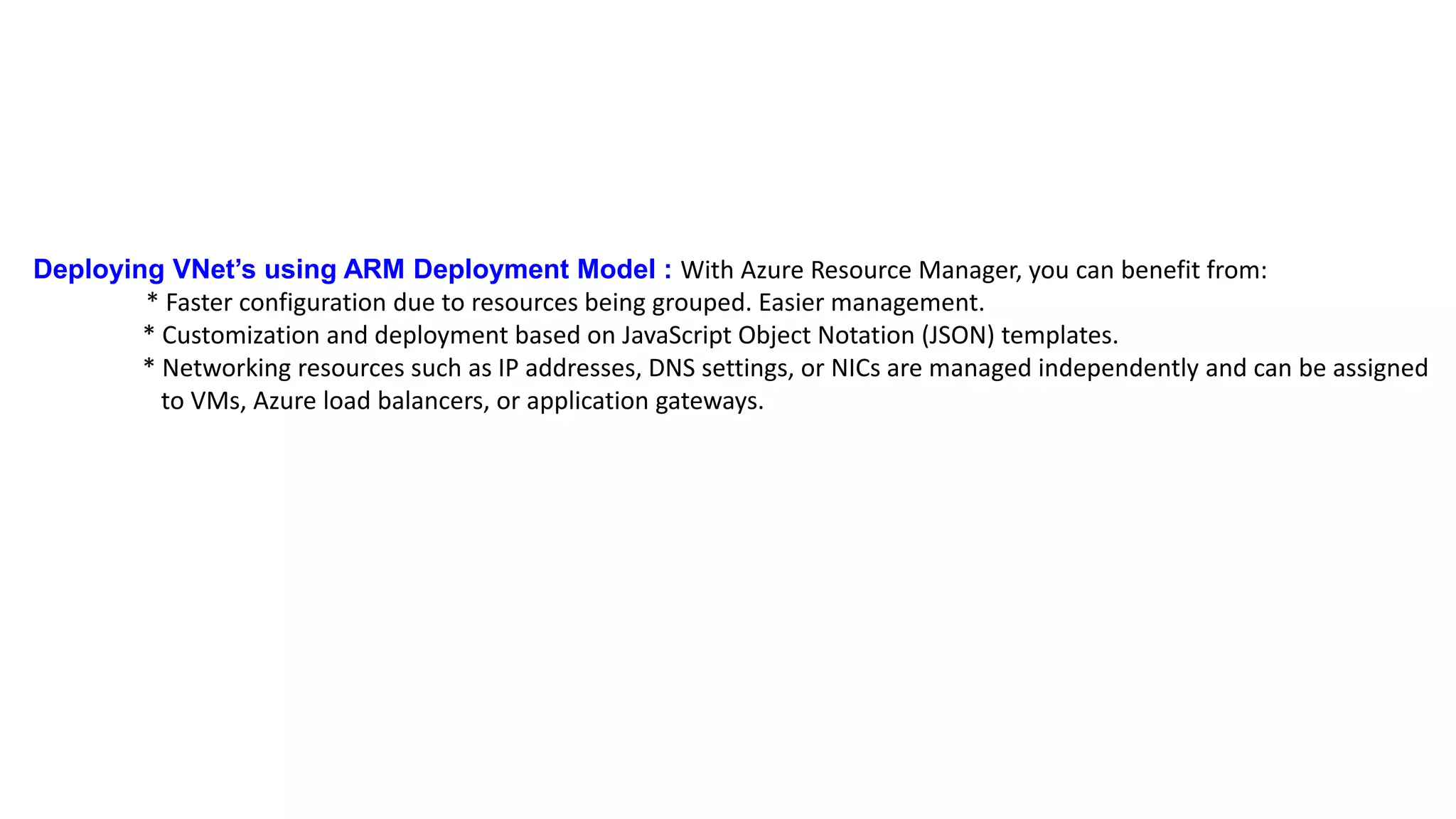 Deploying VNet’s using ARM Deployment Model : With Azure Resource Manager, you can benefit from:
* Faster configuration due to resources being grouped. Easier management.
* Customization and deployment based on JavaScript Object Notation (JSON) templates.
* Networking resources such as IP addresses, DNS settings, or NICs are managed independently and can be assigned
to VMs, Azure load balancers, or application gateways.
 