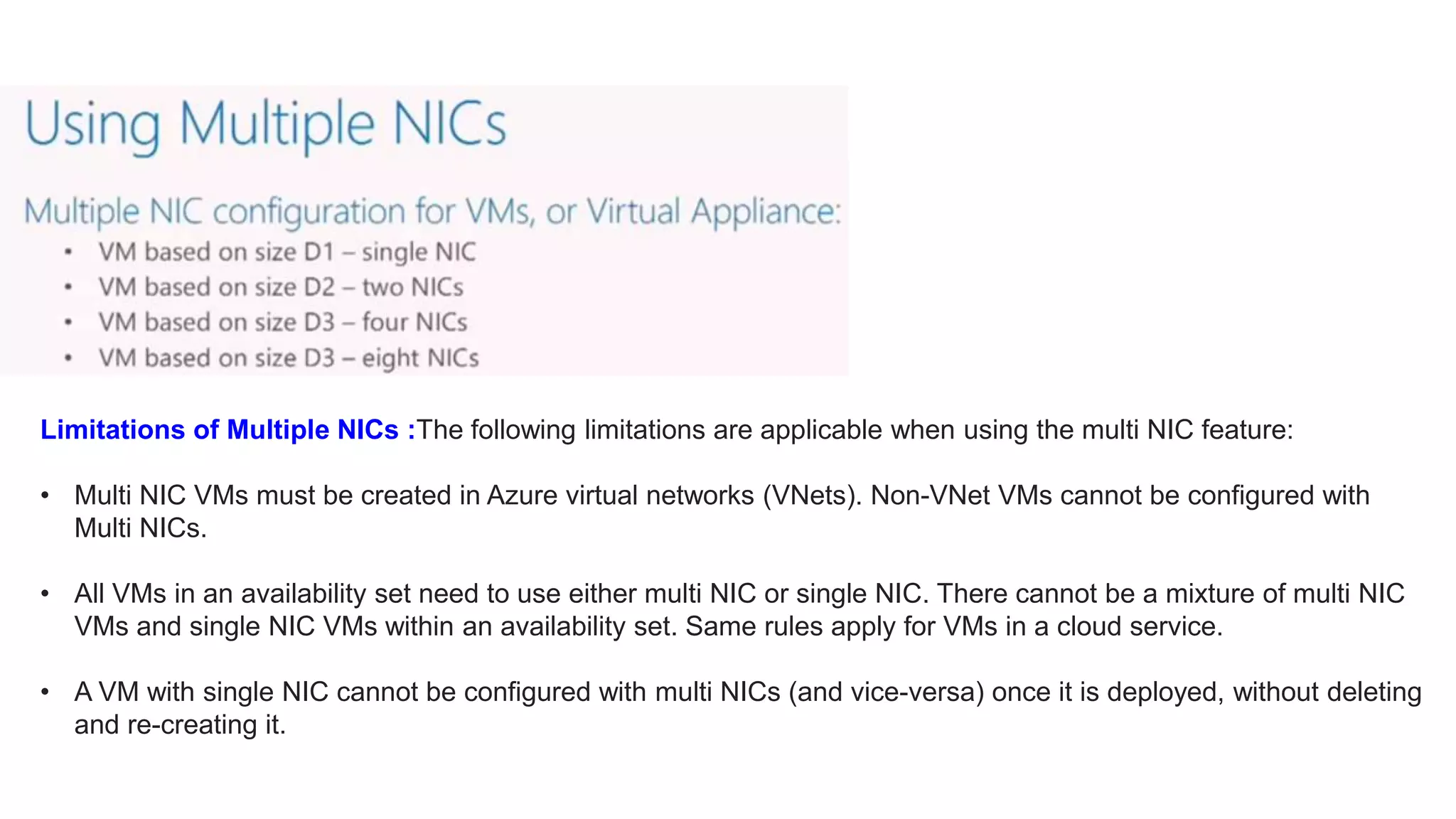 Limitations of Multiple NICs :The following limitations are applicable when using the multi NIC feature:
• Multi NIC VMs must be created in Azure virtual networks (VNets). Non-VNet VMs cannot be configured with
Multi NICs.
• All VMs in an availability set need to use either multi NIC or single NIC. There cannot be a mixture of multi NIC
VMs and single NIC VMs within an availability set. Same rules apply for VMs in a cloud service.
• A VM with single NIC cannot be configured with multi NICs (and vice-versa) once it is deployed, without deleting
and re-creating it.
 