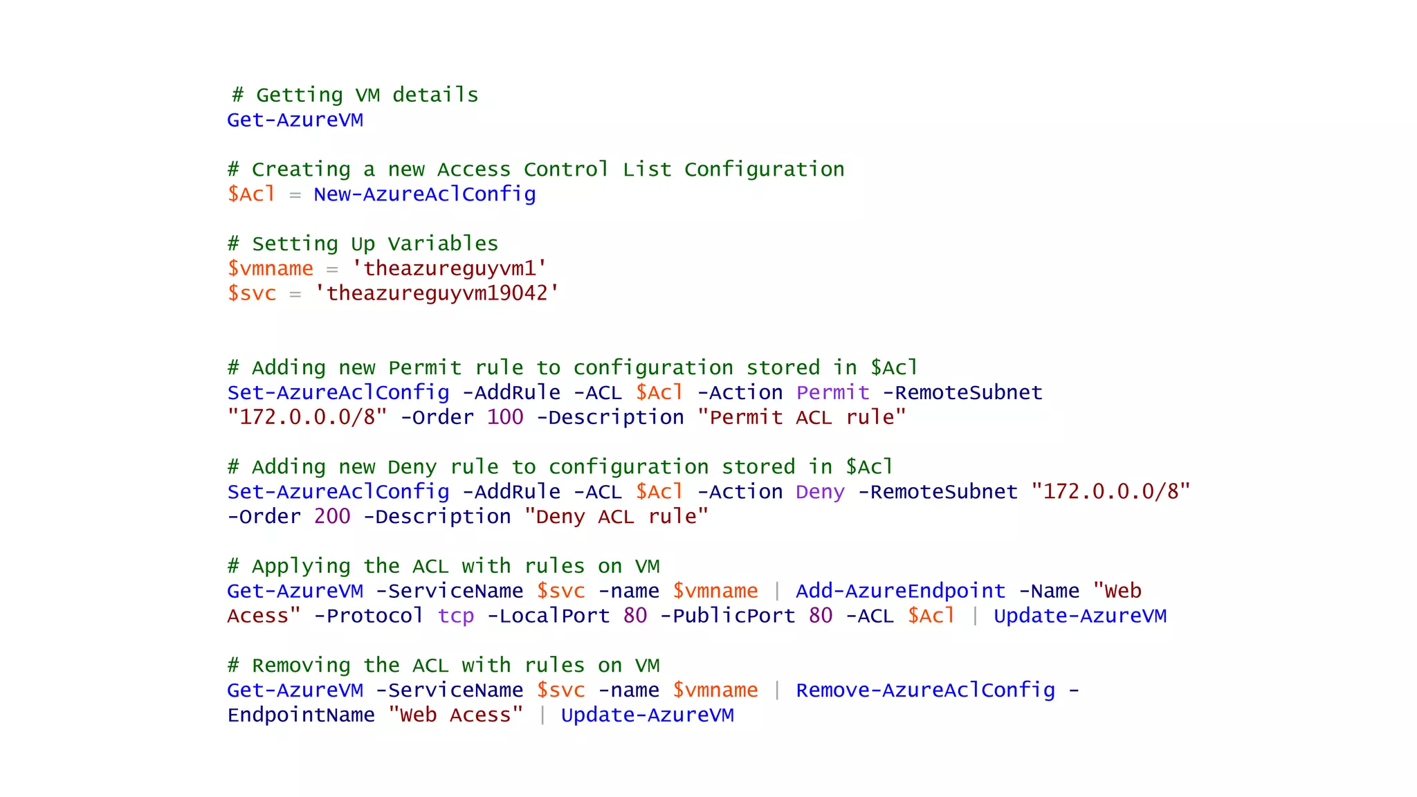 # Getting VM details
Get-AzureVM
# Creating a new Access Control List Configuration
$Acl = New-AzureAclConfig
# Setting Up Variables
$vmname = 'theazureguyvm1'
$svc = 'theazureguyvm19042'
# Adding new Permit rule to configuration stored in $Acl
Set-AzureAclConfig -AddRule -ACL $Acl -Action Permit -RemoteSubnet
"172.0.0.0/8" -Order 100 -Description "Permit ACL rule"
# Adding new Deny rule to configuration stored in $Acl
Set-AzureAclConfig -AddRule -ACL $Acl -Action Deny -RemoteSubnet "172.0.0.0/8"
-Order 200 -Description "Deny ACL rule"
# Applying the ACL with rules on VM
Get-AzureVM -ServiceName $svc -name $vmname | Add-AzureEndpoint -Name "Web
Acess" -Protocol tcp -LocalPort 80 -PublicPort 80 -ACL $Acl | Update-AzureVM
# Removing the ACL with rules on VM
Get-AzureVM -ServiceName $svc -name $vmname | Remove-AzureAclConfig -
EndpointName "Web Acess" | Update-AzureVM
 