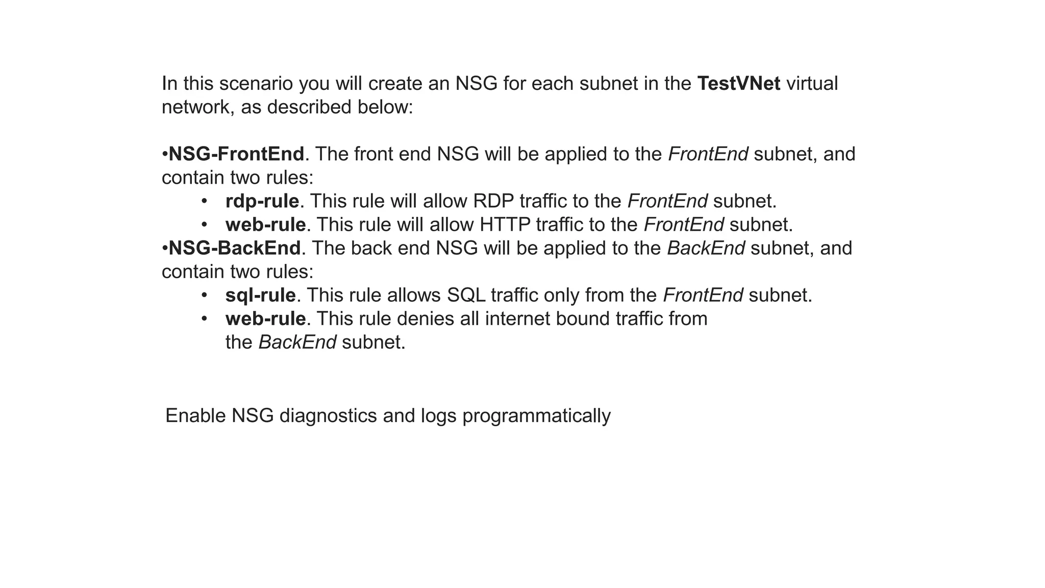 In this scenario you will create an NSG for each subnet in the TestVNet virtual
network, as described below:
•NSG-FrontEnd. The front end NSG will be applied to the FrontEnd subnet, and
contain two rules:
• rdp-rule. This rule will allow RDP traffic to the FrontEnd subnet.
• web-rule. This rule will allow HTTP traffic to the FrontEnd subnet.
•NSG-BackEnd. The back end NSG will be applied to the BackEnd subnet, and
contain two rules:
• sql-rule. This rule allows SQL traffic only from the FrontEnd subnet.
• web-rule. This rule denies all internet bound traffic from
the BackEnd subnet.
Enable NSG diagnostics and logs programmatically
 
