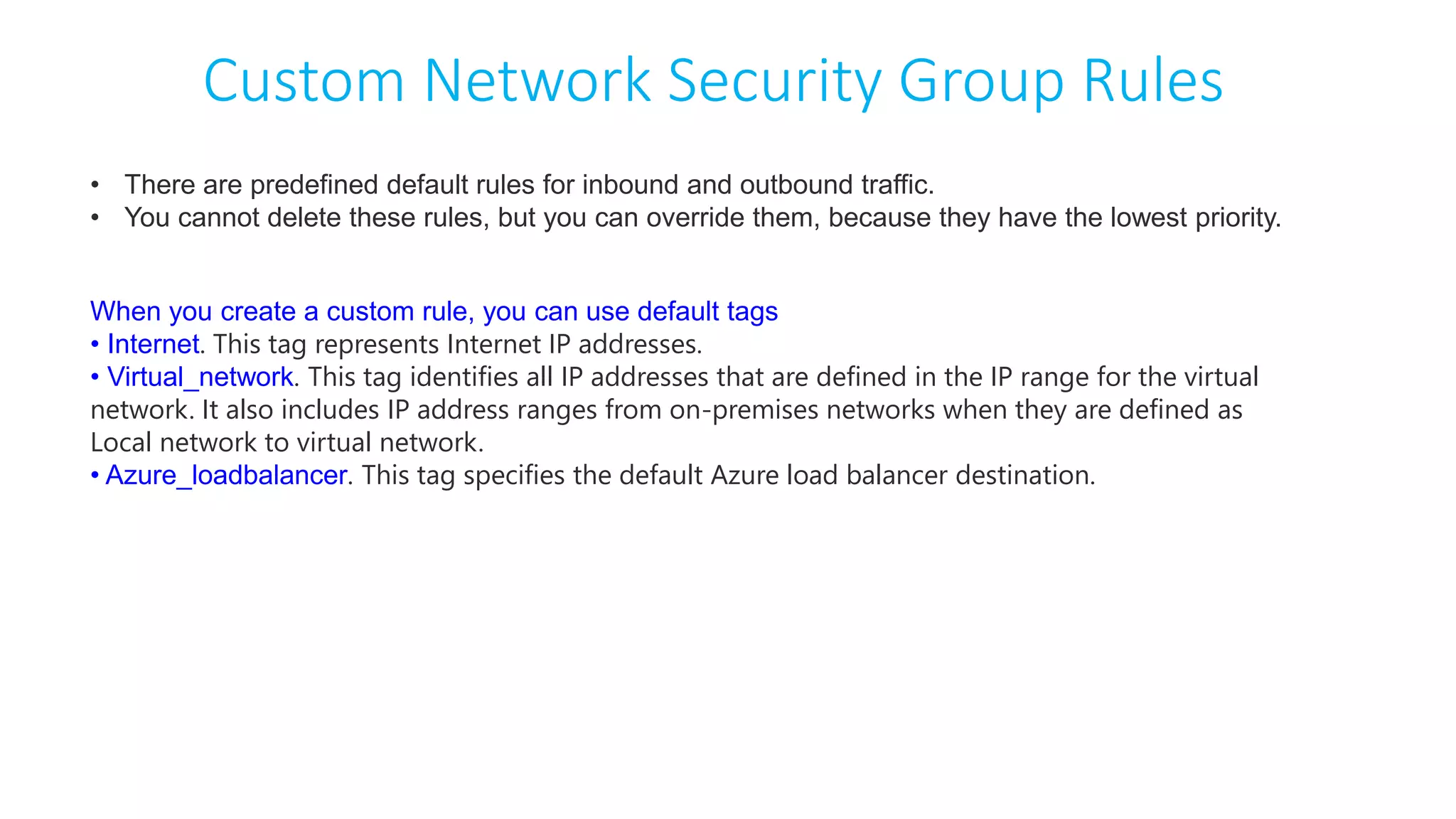 Custom Network Security Group Rules
• There are predefined default rules for inbound and outbound traffic.
• You cannot delete these rules, but you can override them, because they have the lowest priority.
When you create a custom rule, you can use default tags
• Internet. This tag represents Internet IP addresses.
• Virtual_network. This tag identifies all IP addresses that are defined in the IP range for the virtual
network. It also includes IP address ranges from on-premises networks when they are defined as
Local network to virtual network.
• Azure_loadbalancer. This tag specifies the default Azure load balancer destination.
 