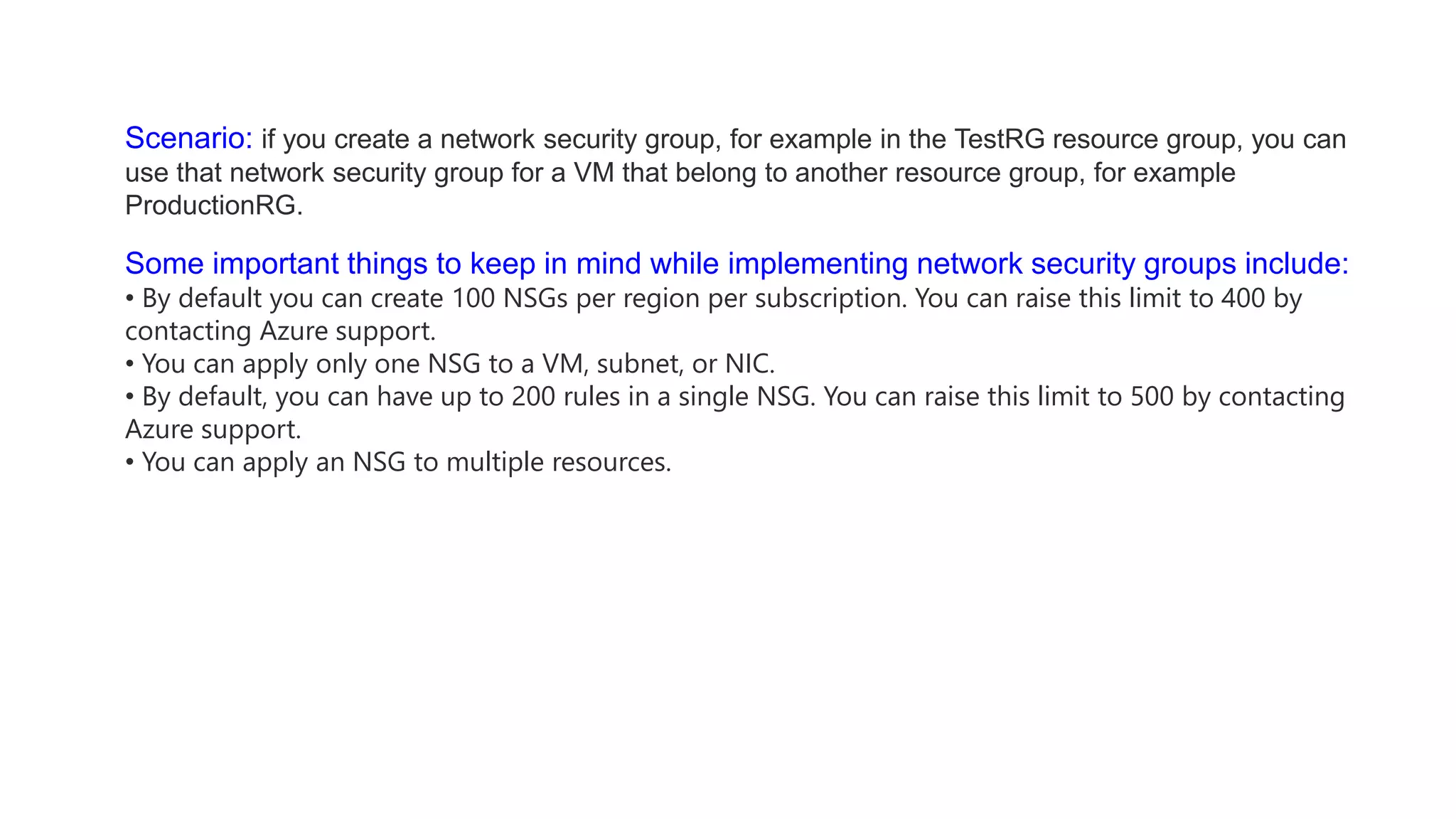Scenario: if you create a network security group, for example in the TestRG resource group, you can
use that network security group for a VM that belong to another resource group, for example
ProductionRG.
Some important things to keep in mind while implementing network security groups include:
• By default you can create 100 NSGs per region per subscription. You can raise this limit to 400 by
contacting Azure support.
• You can apply only one NSG to a VM, subnet, or NIC.
• By default, you can have up to 200 rules in a single NSG. You can raise this limit to 500 by contacting
Azure support.
• You can apply an NSG to multiple resources.
 