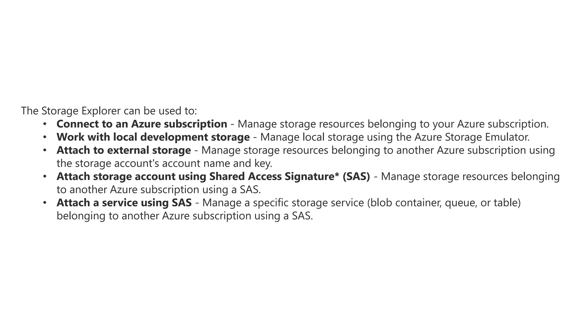 The Storage Explorer can be used to:
• Connect to an Azure subscription - Manage storage resources belonging to your Azure subscription.
• Work with local development storage - Manage local storage using the Azure Storage Emulator.
• Attach to external storage - Manage storage resources belonging to another Azure subscription using
the storage account's account name and key.
• Attach storage account using Shared Access Signature* (SAS) - Manage storage resources belonging
to another Azure subscription using a SAS.
• Attach a service using SAS - Manage a specific storage service (blob container, queue, or table)
belonging to another Azure subscription using a SAS.
 