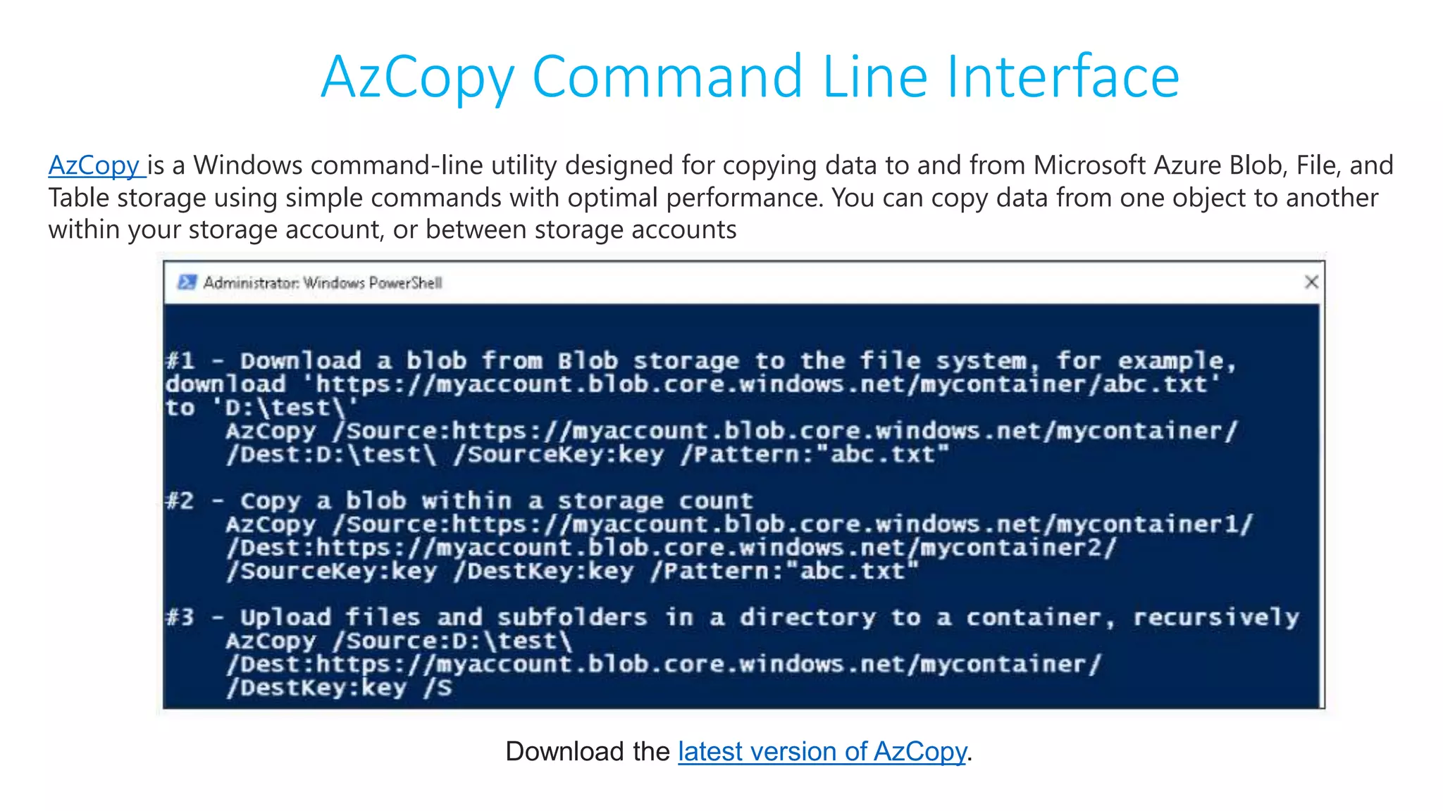 AzCopy Command Line Interface
AzCopy is a Windows command-line utility designed for copying data to and from Microsoft Azure Blob, File, and
Table storage using simple commands with optimal performance. You can copy data from one object to another
within your storage account, or between storage accounts
Download the latest version of AzCopy.
 