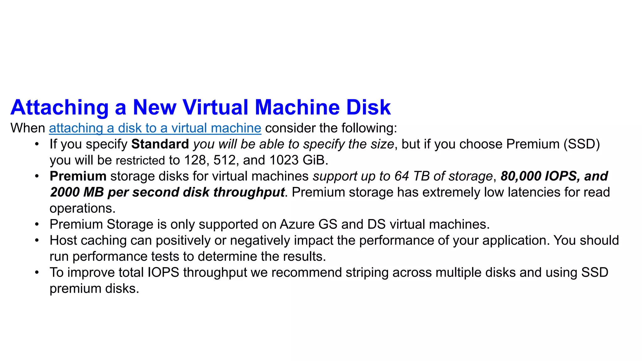 Attaching a New Virtual Machine Disk
When attaching a disk to a virtual machine consider the following:
• If you specify Standard you will be able to specify the size, but if you choose Premium (SSD)
you will be restricted to 128, 512, and 1023 GiB.
• Premium storage disks for virtual machines support up to 64 TB of storage, 80,000 IOPS, and
2000 MB per second disk throughput. Premium storage has extremely low latencies for read
operations.
• Premium Storage is only supported on Azure GS and DS virtual machines.
• Host caching can positively or negatively impact the performance of your application. You should
run performance tests to determine the results.
• To improve total IOPS throughput we recommend striping across multiple disks and using SSD
premium disks.
 