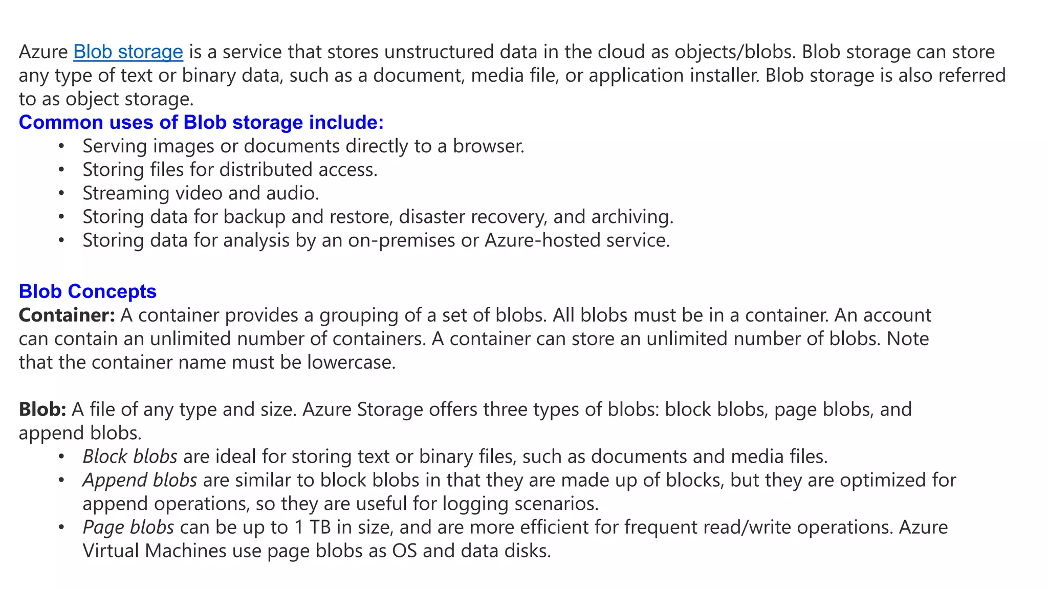 Azure Blob storage is a service that stores unstructured data in the cloud as objects/blobs. Blob storage can store
any type of text or binary data, such as a document, media file, or application installer. Blob storage is also referred
to as object storage.
Common uses of Blob storage include:
• Serving images or documents directly to a browser.
• Storing files for distributed access.
• Streaming video and audio.
• Storing data for backup and restore, disaster recovery, and archiving.
• Storing data for analysis by an on-premises or Azure-hosted service.
Blob Concepts
Container: A container provides a grouping of a set of blobs. All blobs must be in a container. An account
can contain an unlimited number of containers. A container can store an unlimited number of blobs. Note
that the container name must be lowercase.
Blob: A file of any type and size. Azure Storage offers three types of blobs: block blobs, page blobs, and
append blobs.
• Block blobs are ideal for storing text or binary files, such as documents and media files.
• Append blobs are similar to block blobs in that they are made up of blocks, but they are optimized for
append operations, so they are useful for logging scenarios.
• Page blobs can be up to 1 TB in size, and are more efficient for frequent read/write operations. Azure
Virtual Machines use page blobs as OS and data disks.
 