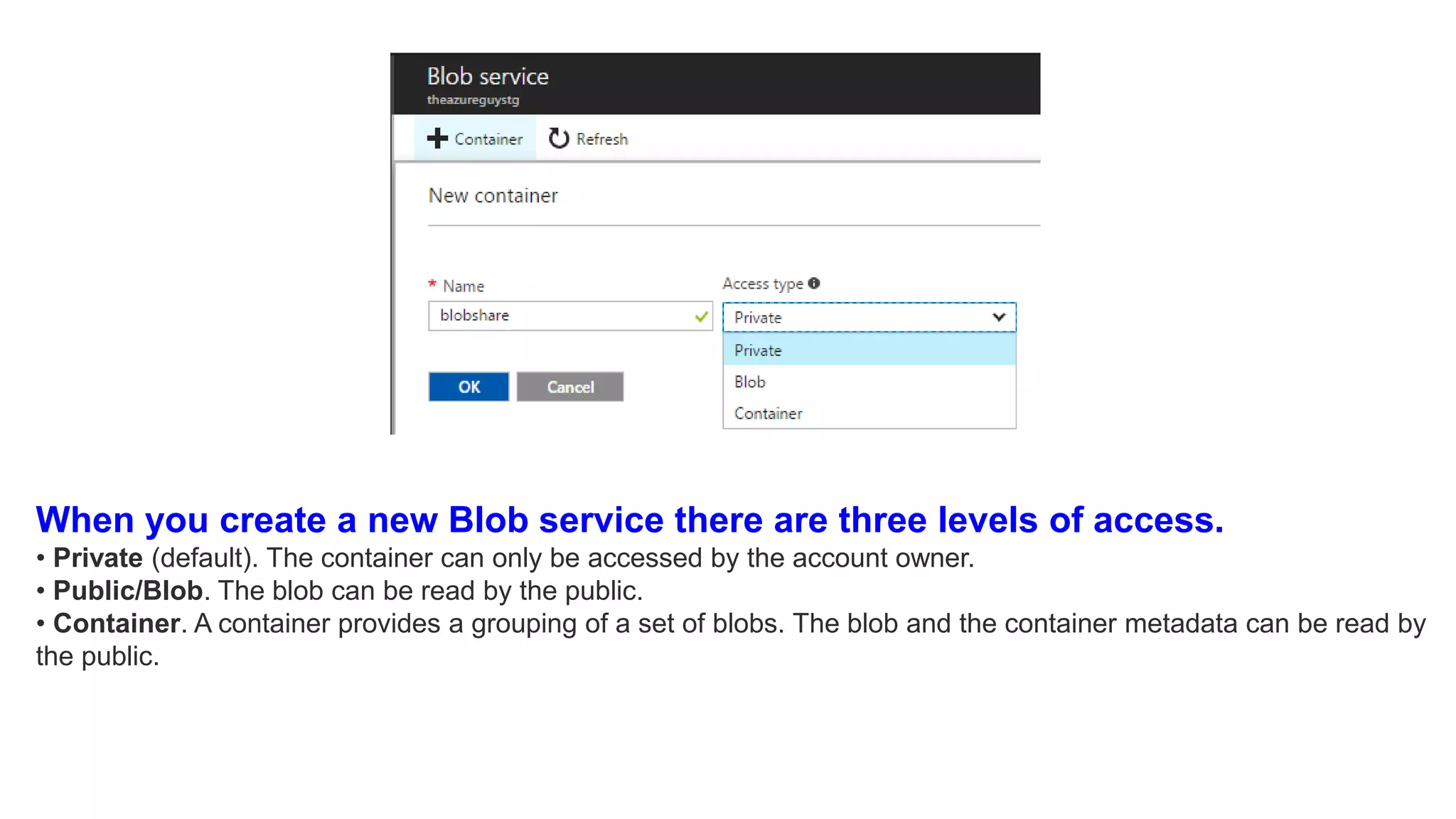 When you create a new Blob service there are three levels of access.
• Private (default). The container can only be accessed by the account owner.
• Public/Blob. The blob can be read by the public.
• Container. A container provides a grouping of a set of blobs. The blob and the container metadata can be read by
the public.
 