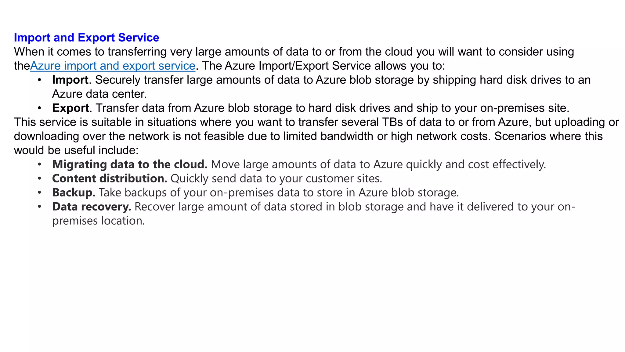 Import and Export Service
When it comes to transferring very large amounts of data to or from the cloud you will want to consider using
theAzure import and export service. The Azure Import/Export Service allows you to:
• Import. Securely transfer large amounts of data to Azure blob storage by shipping hard disk drives to an
Azure data center.
• Export. Transfer data from Azure blob storage to hard disk drives and ship to your on-premises site.
This service is suitable in situations where you want to transfer several TBs of data to or from Azure, but uploading or
downloading over the network is not feasible due to limited bandwidth or high network costs. Scenarios where this
would be useful include:
• Migrating data to the cloud. Move large amounts of data to Azure quickly and cost effectively.
• Content distribution. Quickly send data to your customer sites.
• Backup. Take backups of your on-premises data to store in Azure blob storage.
• Data recovery. Recover large amount of data stored in blob storage and have it delivered to your on-
premises location.
 