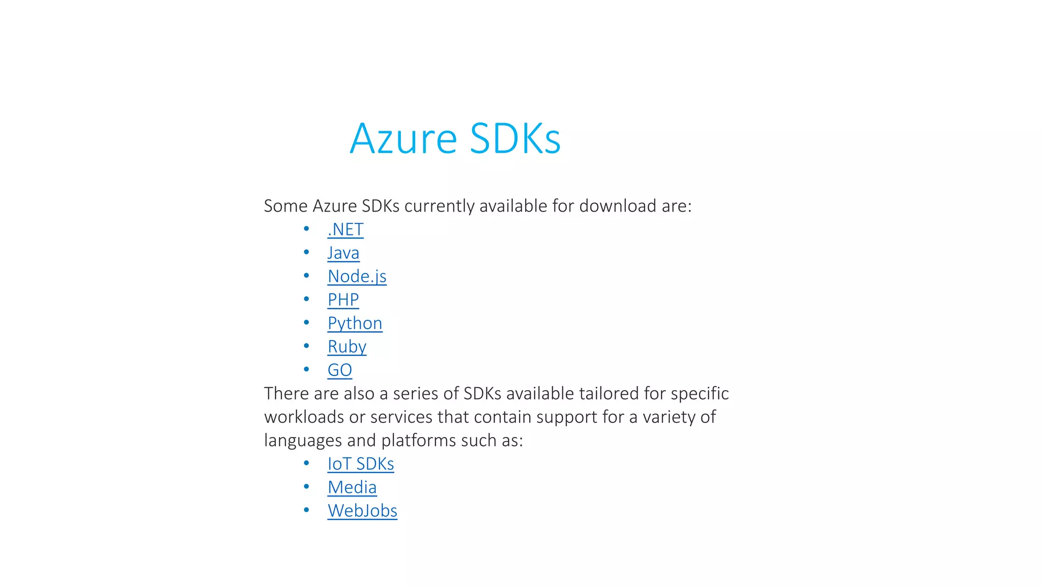 Azure SDKs
Some Azure SDKs currently available for download are:
• .NET
• Java
• Node.js
• PHP
• Python
• Ruby
• GO
There are also a series of SDKs available tailored for specific
workloads or services that contain support for a variety of
languages and platforms such as:
• IoT SDKs
• Media
• WebJobs
 
