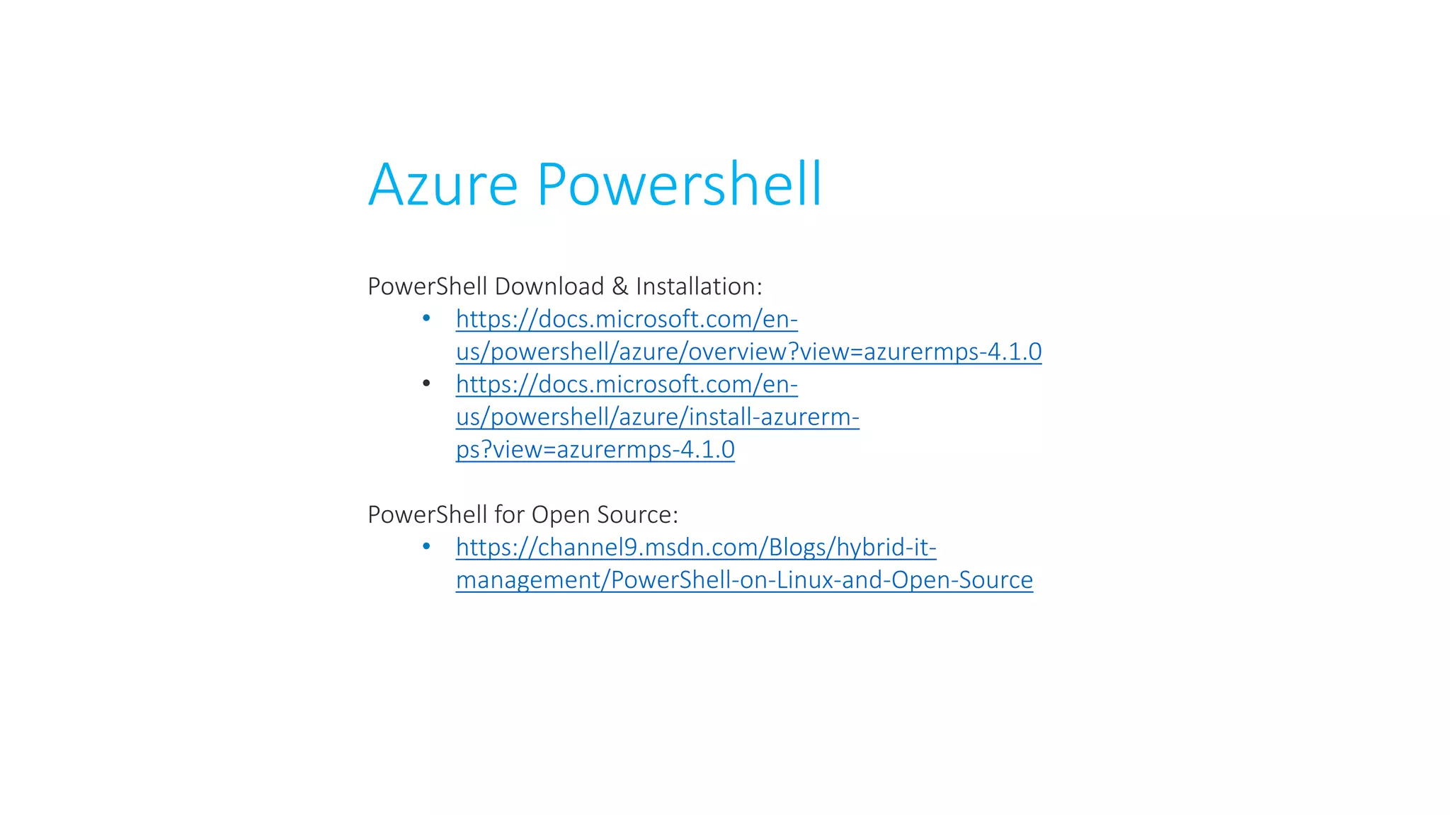 Azure Powershell
PowerShell Download & Installation:
• https://docs.microsoft.com/en-
us/powershell/azure/overview?view=azurermps-4.1.0
• https://docs.microsoft.com/en-
us/powershell/azure/install-azurerm-
ps?view=azurermps-4.1.0
PowerShell for Open Source:
• https://channel9.msdn.com/Blogs/hybrid-it-
management/PowerShell-on-Linux-and-Open-Source
 