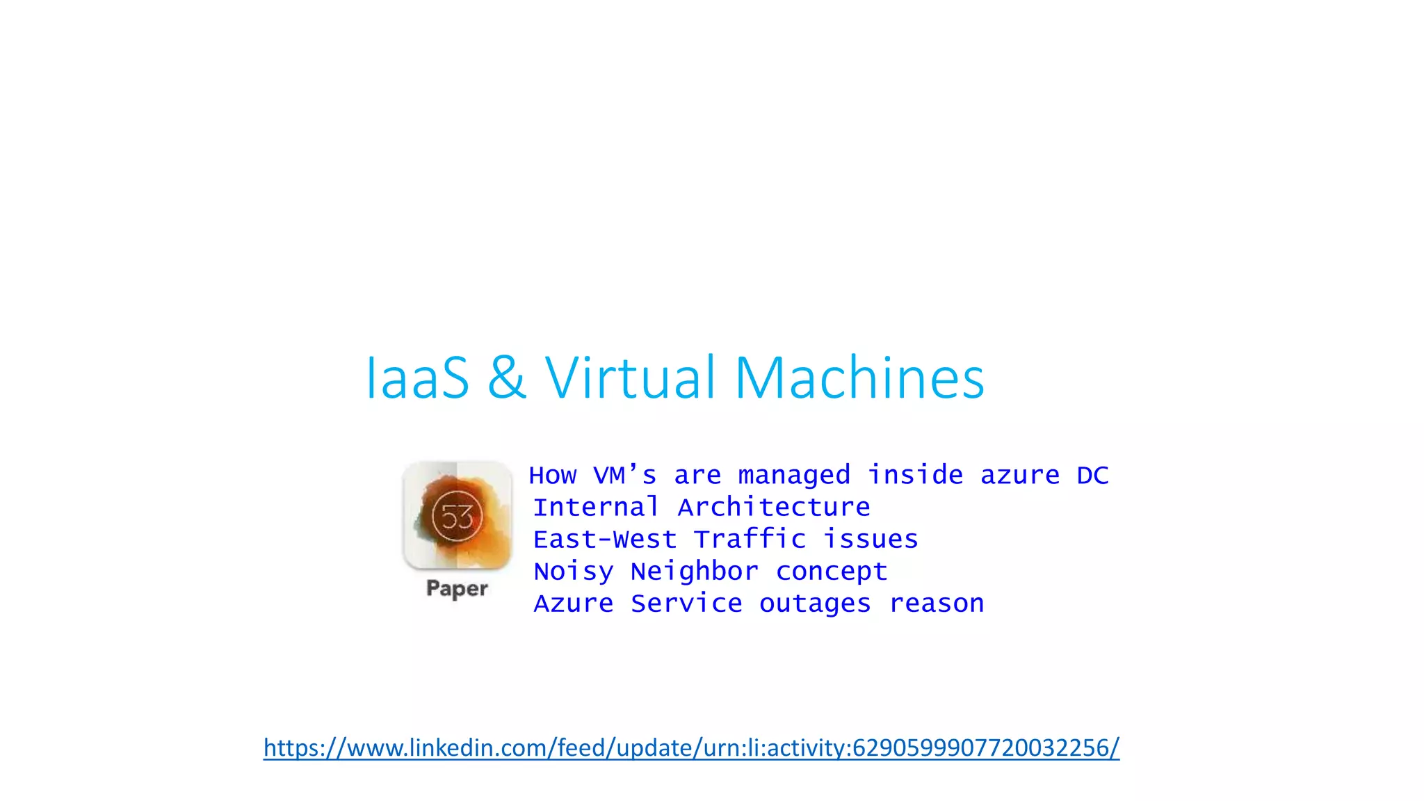 IaaS & Virtual Machines
https://www.linkedin.com/feed/update/urn:li:activity:6290599907720032256/
How VM’s are managed inside azure DC
Internal Architecture
East-West Traffic issues
Noisy Neighbor concept
Azure Service outages reason
 