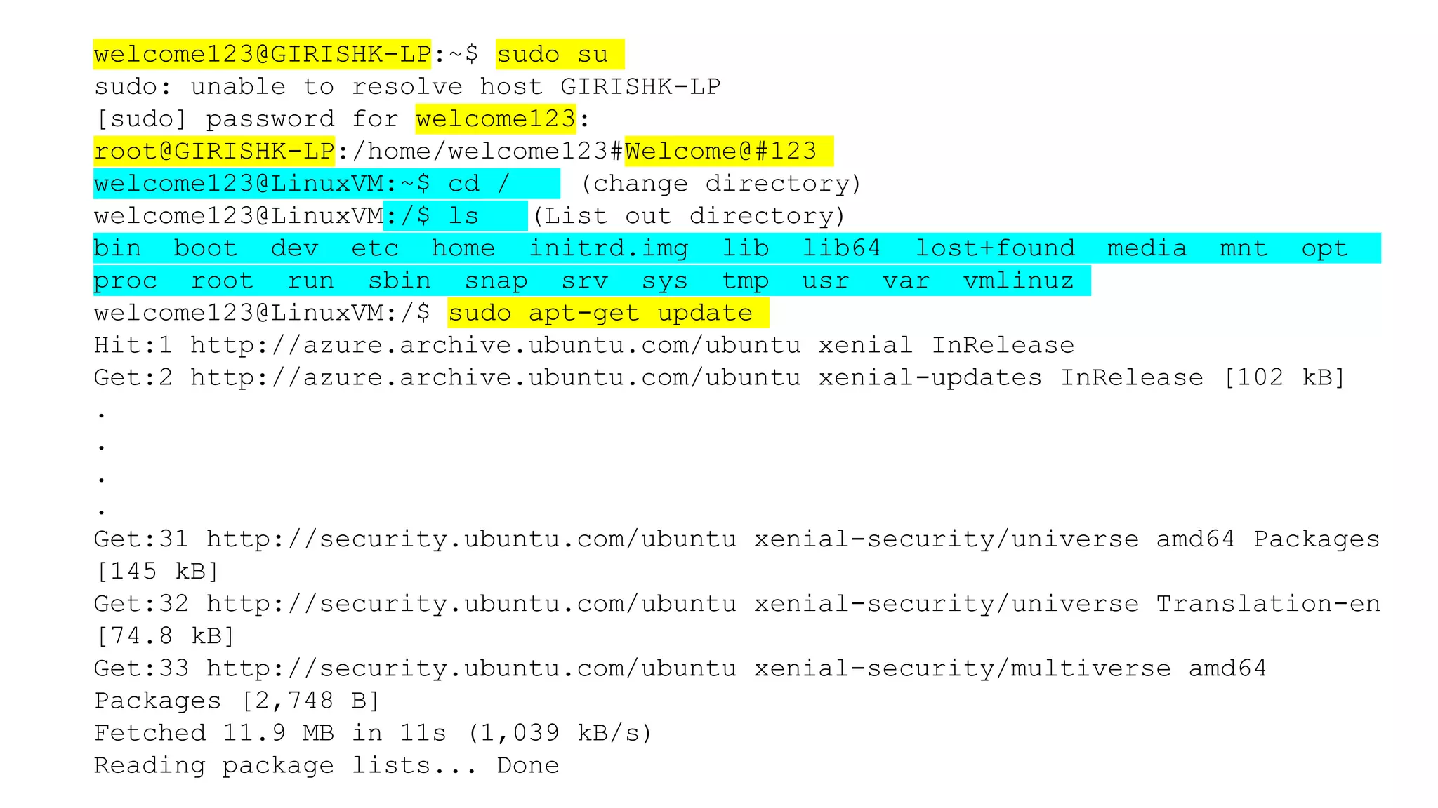 welcome123@GIRISHK-LP:~$ sudo su
sudo: unable to resolve host GIRISHK-LP
[sudo] password for welcome123:
root@GIRISHK-LP:/home/welcome123#Welcome@#123
welcome123@LinuxVM:~$ cd / (change directory)
welcome123@LinuxVM:/$ ls (List out directory)
bin boot dev etc home initrd.img lib lib64 lost+found media mnt opt
proc root run sbin snap srv sys tmp usr var vmlinuz
welcome123@LinuxVM:/$ sudo apt-get update
Hit:1 http://azure.archive.ubuntu.com/ubuntu xenial InRelease
Get:2 http://azure.archive.ubuntu.com/ubuntu xenial-updates InRelease [102 kB]
.
.
.
.
Get:31 http://security.ubuntu.com/ubuntu xenial-security/universe amd64 Packages
[145 kB]
Get:32 http://security.ubuntu.com/ubuntu xenial-security/universe Translation-en
[74.8 kB]
Get:33 http://security.ubuntu.com/ubuntu xenial-security/multiverse amd64
Packages [2,748 B]
Fetched 11.9 MB in 11s (1,039 kB/s)
Reading package lists... Done
 