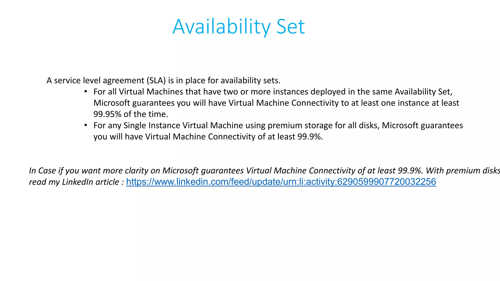 Availability Set
A service level agreement (SLA) is in place for availability sets.
• For all Virtual Machines that have two or more instances deployed in the same Availability Set,
Microsoft guarantees you will have Virtual Machine Connectivity to at least one instance at least
99.95% of the time.
• For any Single Instance Virtual Machine using premium storage for all disks, Microsoft guarantees
you will have Virtual Machine Connectivity of at least 99.9%.
In Case if you want more clarity on Microsoft guarantees Virtual Machine Connectivity of at least 99.9%. With premium disks
read my LinkedIn article : https://www.linkedin.com/feed/update/urn:li:activity:6290599907720032256
 