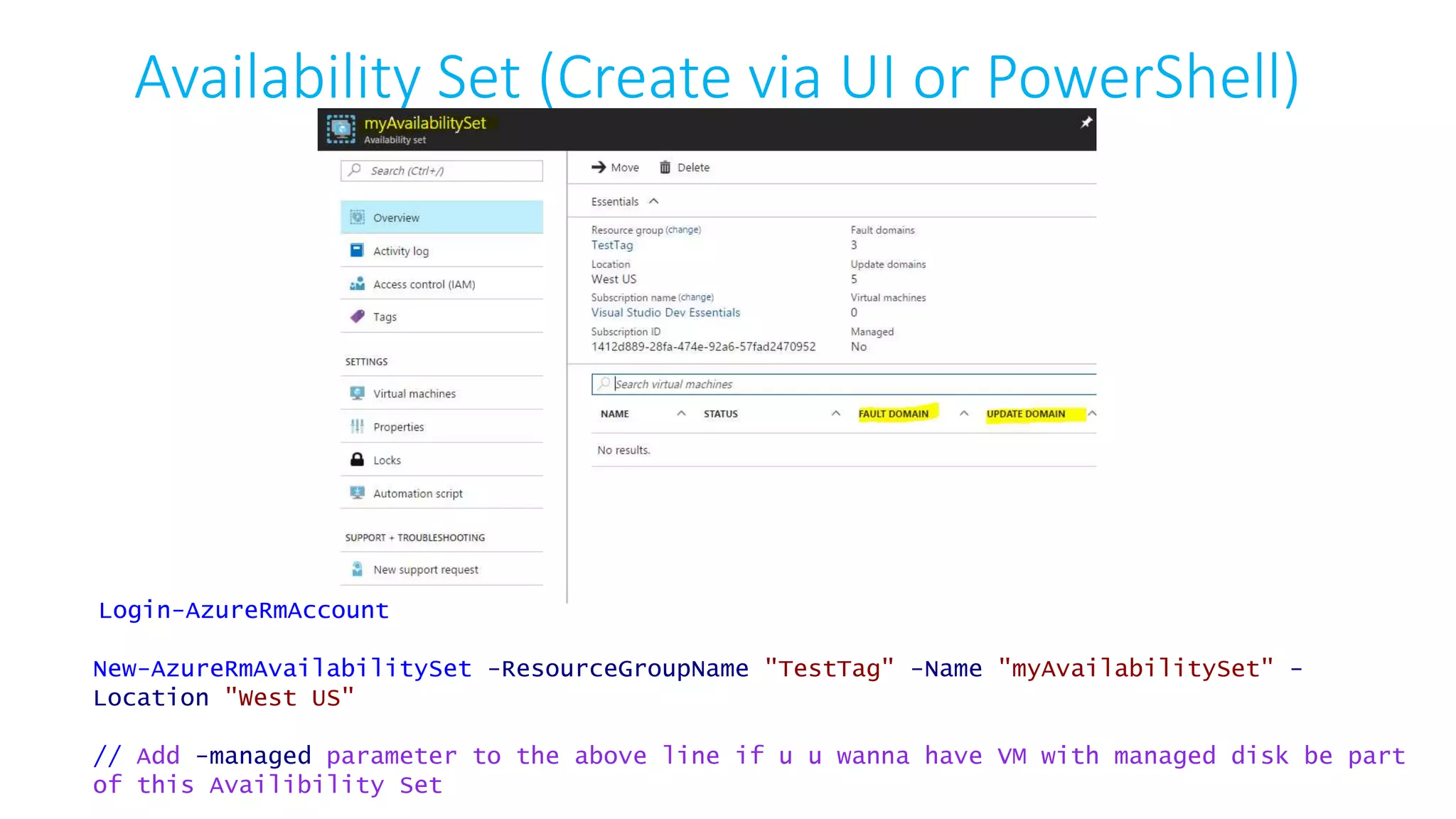 Availability Set (Create via UI or PowerShell)
Login-AzureRmAccount
New-AzureRmAvailabilitySet -ResourceGroupName "TestTag" -Name "myAvailabilitySet" -
Location "West US"
// Add -managed parameter to the above line if u u wanna have VM with managed disk be part
of this Availibility Set
 