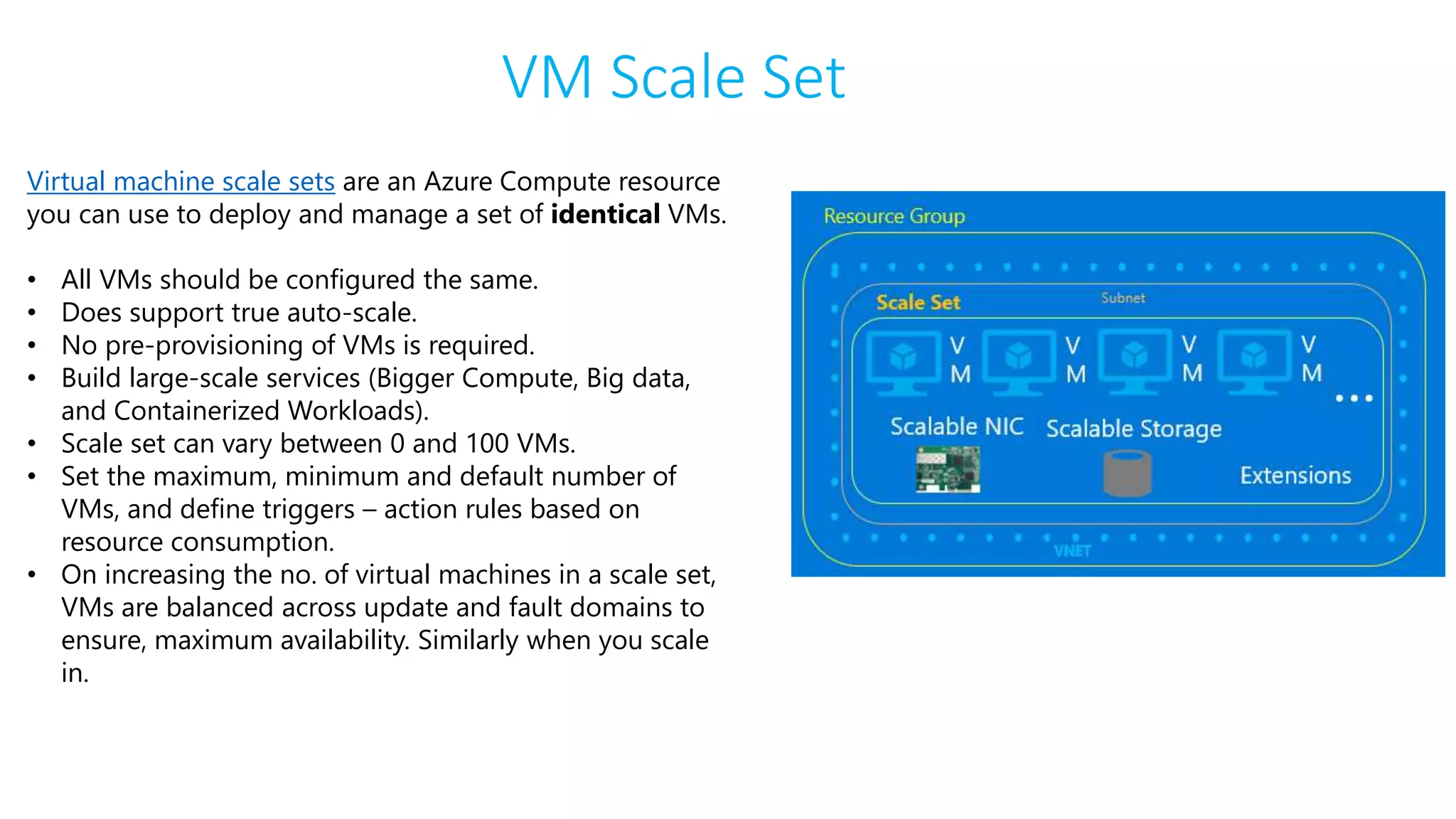 VM Scale Set
Virtual machine scale sets are an Azure Compute resource
you can use to deploy and manage a set of identical VMs.
• All VMs should be configured the same.
• Does support true auto-scale.
• No pre-provisioning of VMs is required.
• Build large-scale services (Bigger Compute, Big data,
and Containerized Workloads).
• Scale set can vary between 0 and 100 VMs.
• Set the maximum, minimum and default number of
VMs, and define triggers – action rules based on
resource consumption.
• On increasing the no. of virtual machines in a scale set,
VMs are balanced across update and fault domains to
ensure, maximum availability. Similarly when you scale
in.
 