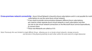 Cross-premises network connectivity : Azure Virtual Network is bound to Azure subscriptions and it is not possible for multip
subscriptions to use the same Azure virtual network.
* If you need to provide communications between different Azure subscriptions,
you need to create separate Azure virtual networks in each subscription and then
use site-to-site virtual network connections or the Microsoft Azure service ExpressRoute,
to connect them.
* These new Networks are called as RVN.
Note: Previously this was limited to single Affinity Group , allowing you to co-locate virtual networks, storage accounts,
and services in the physical proximity to each other within the same area of a single datacenter.
 