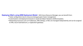 Deploying VNet’s using ARM Deployment Model : With Azure Resource Manager, you can benefit from:
* Faster configuration due to resources being grouped. Easier management.
* Customization and deployment based on JavaScript Object Notation (JSON) templates.
* Networking resources such as IP addresses, DNS settings, or NICs are managed independently and can be assigned
to VMs, Azure load balancers, or application gateways.
 