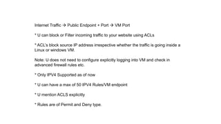 Internet Traffic  Public Endpoint + Port  VM Port
* U can block or Filter incoming traffic to your website using ACLs
* ACL’s block source IP address irrespective whether the traffic is going inside a
Linux or windows VM.
Note: U does not need to configure explicitly logging into VM and check in
advanced firewall rules etc.
* Only IPV4 Supported as of now
* U can have a max of 50 IPV4 Rules/VM endpoint
* U mention ACLS explicitly
* Rules are of Permit and Deny type.
 