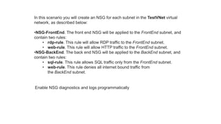 In this scenario you will create an NSG for each subnet in the TestVNet virtual
network, as described below:
•NSG-FrontEnd. The front end NSG will be applied to the FrontEnd subnet, and
contain two rules:
• rdp-rule. This rule will allow RDP traffic to the FrontEnd subnet.
• web-rule. This rule will allow HTTP traffic to the FrontEnd subnet.
•NSG-BackEnd. The back end NSG will be applied to the BackEnd subnet, and
contain two rules:
• sql-rule. This rule allows SQL traffic only from the FrontEnd subnet.
• web-rule. This rule denies all internet bound traffic from
the BackEnd subnet.
Enable NSG diagnostics and logs programmatically
 