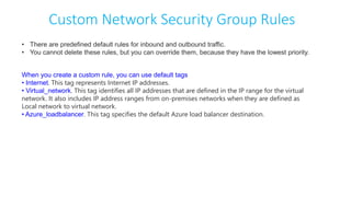 Custom Network Security Group Rules
• There are predefined default rules for inbound and outbound traffic.
• You cannot delete these rules, but you can override them, because they have the lowest priority.
When you create a custom rule, you can use default tags
• Internet. This tag represents Internet IP addresses.
• Virtual_network. This tag identifies all IP addresses that are defined in the IP range for the virtual
network. It also includes IP address ranges from on-premises networks when they are defined as
Local network to virtual network.
• Azure_loadbalancer. This tag specifies the default Azure load balancer destination.
 