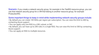 Scenario: if you create a network security group, for example in the TestRG resource group, you can
use that network security group for a VM that belong to another resource group, for example
ProductionRG.
Some important things to keep in mind while implementing network security groups include:
• By default you can create 100 NSGs per region per subscription. You can raise this limit to 400 by
contacting Azure support.
• You can apply only one NSG to a VM, subnet, or NIC.
• By default, you can have up to 200 rules in a single NSG. You can raise this limit to 500 by contacting
Azure support.
• You can apply an NSG to multiple resources.
 