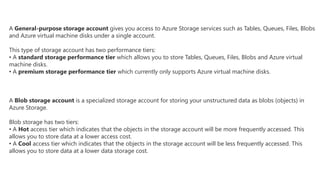 A General-purpose storage account gives you access to Azure Storage services such as Tables, Queues, Files, Blobs
and Azure virtual machine disks under a single account.
This type of storage account has two performance tiers:
• A standard storage performance tier which allows you to store Tables, Queues, Files, Blobs and Azure virtual
machine disks.
• A premium storage performance tier which currently only supports Azure virtual machine disks.
A Blob storage account is a specialized storage account for storing your unstructured data as blobs (objects) in
Azure Storage.
Blob storage has two tiers:
• A Hot access tier which indicates that the objects in the storage account will be more frequently accessed. This
allows you to store data at a lower access cost.
• A Cool access tier which indicates that the objects in the storage account will be less frequently accessed. This
allows you to store data at a lower data storage cost.
 