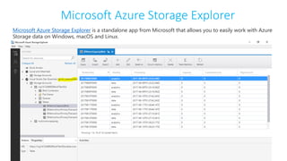 Microsoft Azure Storage Explorer
Microsoft Azure Storage Explorer is a standalone app from Microsoft that allows you to easily work with Azure
Storage data on Windows, macOS and Linux.
 