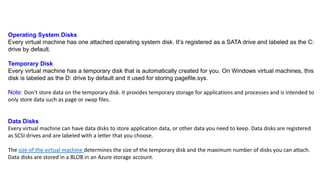 Operating System Disks
Every virtual machine has one attached operating system disk. It’s registered as a SATA drive and labeled as the C:
drive by default.
Temporary Disk
Every virtual machine has a temporary disk that is automatically created for you. On Windows virtual machines, this
disk is labeled as the D: drive by default and it used for storing pagefile.sys.
Note: Don’t store data on the temporary disk. It provides temporary storage for applications and processes and is intended to
only store data such as page or swap files.
Data Disks
Every virtual machine can have data disks to store application data, or other data you need to keep. Data disks are registered
as SCSI drives and are labeled with a letter that you choose.
The size of the virtual machine determines the size of the temporary disk and the maximum number of disks you can attach.
Data disks are stored in a BLOB in an Azure storage account.
 