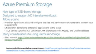 Recommended Document Before moving to Azure : https://azure.microsoft.com/en-in/blog/introducing-premium-
storage-high-performance-storage-for-azure-virtual-machine-workloads/
 
