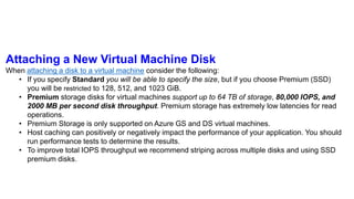 Attaching a New Virtual Machine Disk
When attaching a disk to a virtual machine consider the following:
• If you specify Standard you will be able to specify the size, but if you choose Premium (SSD)
you will be restricted to 128, 512, and 1023 GiB.
• Premium storage disks for virtual machines support up to 64 TB of storage, 80,000 IOPS, and
2000 MB per second disk throughput. Premium storage has extremely low latencies for read
operations.
• Premium Storage is only supported on Azure GS and DS virtual machines.
• Host caching can positively or negatively impact the performance of your application. You should
run performance tests to determine the results.
• To improve total IOPS throughput we recommend striping across multiple disks and using SSD
premium disks.
 