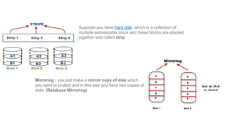 Suppose you have hard disk, which is a collection of
multiple addressable block and these blocks are stacked
together and called strip
Mirroring : you just make a mirror copy of disk which
you want to protect and in this way you have two copies of
data. (Database Mirroring)
 