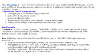 Azure Blob storage is a service that stores unstructured data in the cloud as objects/blobs. Blob storage can store
any type of text or binary data, such as a document, media file, or application installer. Blob storage is also referred
to as object storage.
Common uses of Blob storage include:
• Serving images or documents directly to a browser.
• Storing files for distributed access.
• Streaming video and audio.
• Storing data for backup and restore, disaster recovery, and archiving.
• Storing data for analysis by an on-premises or Azure-hosted service.
Blob Concepts
Container: A container provides a grouping of a set of blobs. All blobs must be in a container. An account
can contain an unlimited number of containers. A container can store an unlimited number of blobs. Note
that the container name must be lowercase.
Blob: A file of any type and size. Azure Storage offers three types of blobs: block blobs, page blobs, and
append blobs.
• Block blobs are ideal for storing text or binary files, such as documents and media files.
• Append blobs are similar to block blobs in that they are made up of blocks, but they are optimized for
append operations, so they are useful for logging scenarios.
• Page blobs can be up to 1 TB in size, and are more efficient for frequent read/write operations. Azure
Virtual Machines use page blobs as OS and data disks.
 