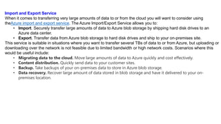Import and Export Service
When it comes to transferring very large amounts of data to or from the cloud you will want to consider using
theAzure import and export service. The Azure Import/Export Service allows you to:
• Import. Securely transfer large amounts of data to Azure blob storage by shipping hard disk drives to an
Azure data center.
• Export. Transfer data from Azure blob storage to hard disk drives and ship to your on-premises site.
This service is suitable in situations where you want to transfer several TBs of data to or from Azure, but uploading or
downloading over the network is not feasible due to limited bandwidth or high network costs. Scenarios where this
would be useful include:
• Migrating data to the cloud. Move large amounts of data to Azure quickly and cost effectively.
• Content distribution. Quickly send data to your customer sites.
• Backup. Take backups of your on-premises data to store in Azure blob storage.
• Data recovery. Recover large amount of data stored in blob storage and have it delivered to your on-
premises location.
 