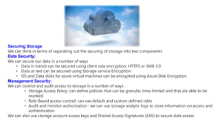Securing Storage
We can think in terms of separating out the securing of storage into two components
Data Security:
We can secure our data in a number of ways
• Data in transit can be secured using client side encryption, HTTPS or SMB 3.0
• Data at rest can be secured using Storage service Encryption
• OS and Data disks for azure virtual machines can be encrypted using Azure Disk Encryption
Management Security:
We can control and audit access to storage in a number of ways
• Storage Access Policy: can define policies that can be granular, time-limited and that are able to be
revoked.
• Role-Based access control: can use default and custom defined roles
• Audit and monitor authorization : we can use storage analytic logs to store information on access and
authentication
We can also use storage account access keys and Shared Access Signatures (SAS) to secure data access
 