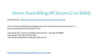 Demo: Azure Billing API [Azure CLI or BASH]
Install Azure CLI : https://docs.microsoft.com/en-us/cli/azure/install-azure-cli
echo "deb [arch=amd64] https://packages.microsoft.com/repos/azure-cli/ wheezy main" | 
sudo tee /etc/apt/sources.list.d/azure-cli.list
sudo apt-key adv --keyserver packages.microsoft.com --recv-keys 417A0893
sudo apt-get install apt-transport-https
sudo apt-get update && sudo apt-get install azure-cli
https://github.com/TheAzureGuy007/Azure-From-Scratch
 