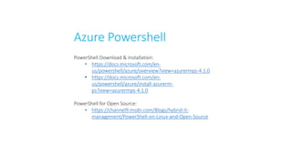 Azure Powershell
PowerShell Download & Installation:
• https://docs.microsoft.com/en-
us/powershell/azure/overview?view=azurermps-4.1.0
• https://docs.microsoft.com/en-
us/powershell/azure/install-azurerm-
ps?view=azurermps-4.1.0
PowerShell for Open Source:
• https://channel9.msdn.com/Blogs/hybrid-it-
management/PowerShell-on-Linux-and-Open-Source
 