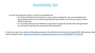 Availability Set
A service level agreement (SLA) is in place for availability sets.
• For all Virtual Machines that have two or more instances deployed in the same Availability Set,
Microsoft guarantees you will have Virtual Machine Connectivity to at least one instance at least
99.95% of the time.
• For any Single Instance Virtual Machine using premium storage for all disks, Microsoft guarantees
you will have Virtual Machine Connectivity of at least 99.9%.
In Case if you want more clarity on Microsoft guarantees Virtual Machine Connectivity of at least 99.9%. With premium disks
read my LinkedIn article : https://www.linkedin.com/feed/update/urn:li:activity:6290599907720032256
 