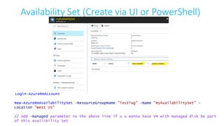 Availability Set (Create via UI or PowerShell)
Login-AzureRmAccount
New-AzureRmAvailabilitySet -ResourceGroupName "TestTag" -Name "myAvailabilitySet" -
Location "West US"
// Add -managed parameter to the above line if u u wanna have VM with managed disk be part
of this Availibility Set
 