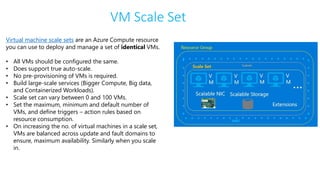 VM Scale Set
Virtual machine scale sets are an Azure Compute resource
you can use to deploy and manage a set of identical VMs.
• All VMs should be configured the same.
• Does support true auto-scale.
• No pre-provisioning of VMs is required.
• Build large-scale services (Bigger Compute, Big data,
and Containerized Workloads).
• Scale set can vary between 0 and 100 VMs.
• Set the maximum, minimum and default number of
VMs, and define triggers – action rules based on
resource consumption.
• On increasing the no. of virtual machines in a scale set,
VMs are balanced across update and fault domains to
ensure, maximum availability. Similarly when you scale
in.
 