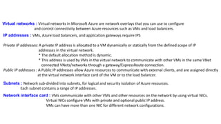 Virtual networks : Virtual networks in Microsoft Azure are network overlays that you can use to configure
and control connectivity between Azure resources such as VMs and load balancers.
IP addresses : VMs, Azure load balancers, and application gateways require IPS
Private IP addresses: A private IP address is allocated to a VM dynamically or statically from the defined scope of IP
addresses in the virtual network.
* The default allocation method is dynamic.
* This address is used by VMs in the virtual network to communicate with other VMs in the same VNet
connected VNets/networks through a gateway/ExpressRoute connection.
Public IP addresses : A Public IP addresses allow Azure resources to communicate with external clients, and are assigned directly
at the virtual network interface card of the VM or to the load balancer.
Subnets : Network sub-divided into subnets, for logical and security isolation of Azure resources.
Each subnet contains a range of IP addresses.
Network interface card : VMs communicate with other VMs and other resources on the network by using virtual NICs.
Virtual NICs configure VMs with private and optional public IP address.
VMs can have more than one NIC for different network configurations.
 