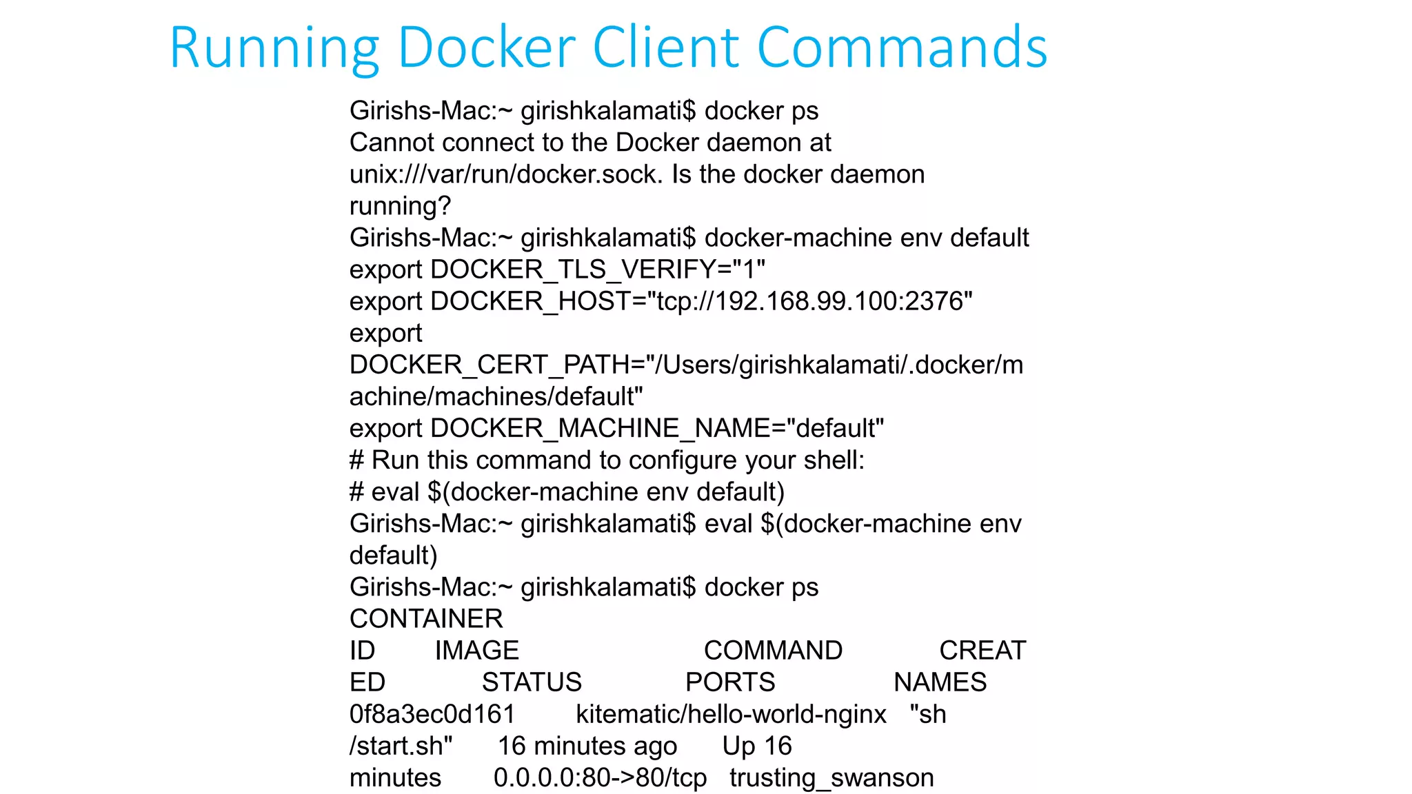 Girishs-Mac:~ girishkalamati$ docker ps
Cannot connect to the Docker daemon at
unix:///var/run/docker.sock. Is the docker daemon
running?
Girishs-Mac:~ girishkalamati$ docker-machine env default
export DOCKER_TLS_VERIFY="1"
export DOCKER_HOST="tcp://192.168.99.100:2376"
export
DOCKER_CERT_PATH="/Users/girishkalamati/.docker/m
achine/machines/default"
export DOCKER_MACHINE_NAME="default"
# Run this command to configure your shell:
# eval $(docker-machine env default)
Girishs-Mac:~ girishkalamati$ eval $(docker-machine env
default)
Girishs-Mac:~ girishkalamati$ docker ps
CONTAINER
ID IMAGE COMMAND CREAT
ED STATUS PORTS NAMES
0f8a3ec0d161 kitematic/hello-world-nginx "sh
/start.sh" 16 minutes ago Up 16
minutes 0.0.0.0:80->80/tcp trusting_swanson
Running Docker Client Commands
 