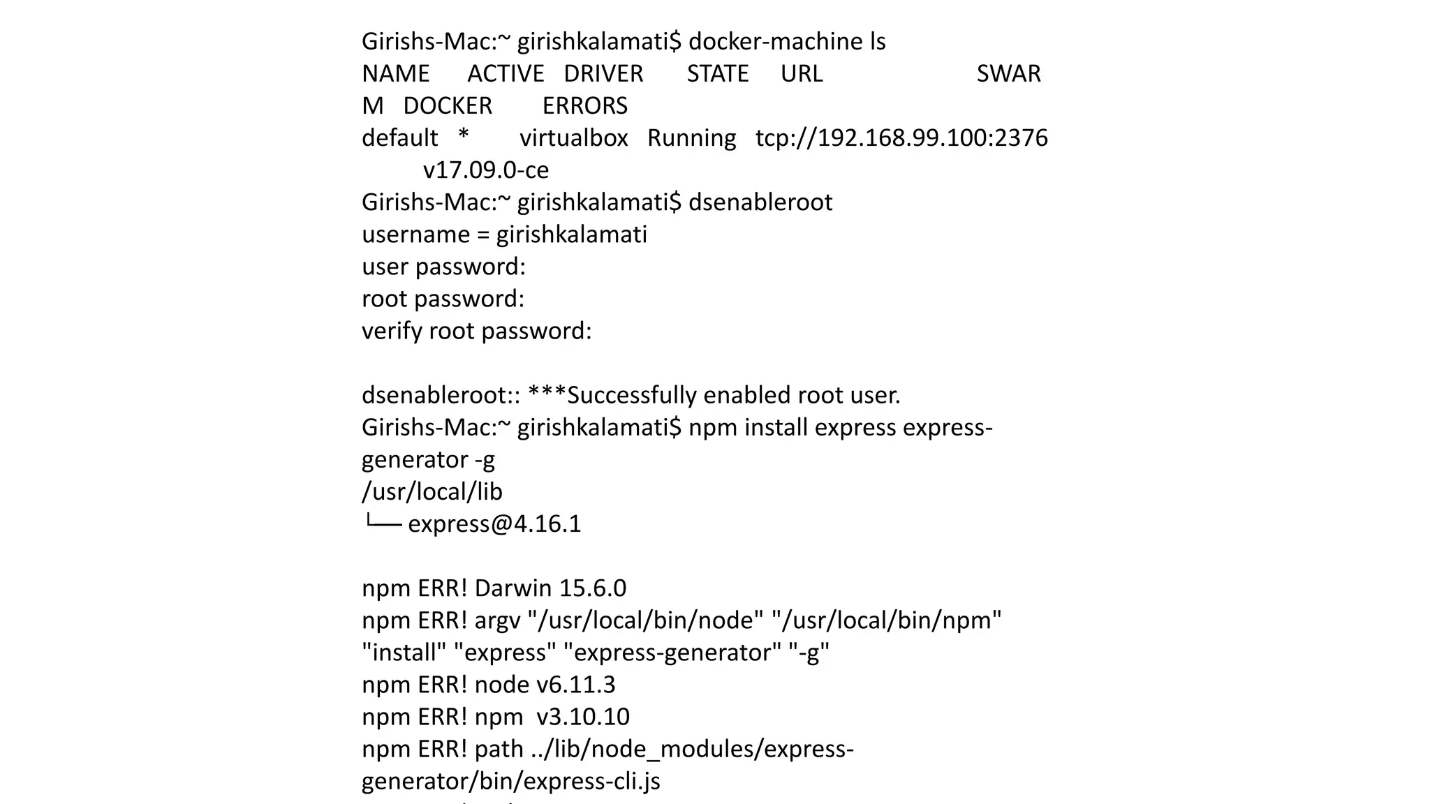Girishs-Mac:~ girishkalamati$ docker-machine ls
NAME ACTIVE DRIVER STATE URL SWAR
M DOCKER ERRORS
default * virtualbox Running tcp://192.168.99.100:2376
v17.09.0-ce
Girishs-Mac:~ girishkalamati$ dsenableroot
username = girishkalamati
user password:
root password:
verify root password:
dsenableroot:: ***Successfully enabled root user.
Girishs-Mac:~ girishkalamati$ npm install express express-
generator -g
/usr/local/lib
└── express@4.16.1
npm ERR! Darwin 15.6.0
npm ERR! argv "/usr/local/bin/node" "/usr/local/bin/npm"
"install" "express" "express-generator" "-g"
npm ERR! node v6.11.3
npm ERR! npm v3.10.10
npm ERR! path ../lib/node_modules/express-
generator/bin/express-cli.js
 