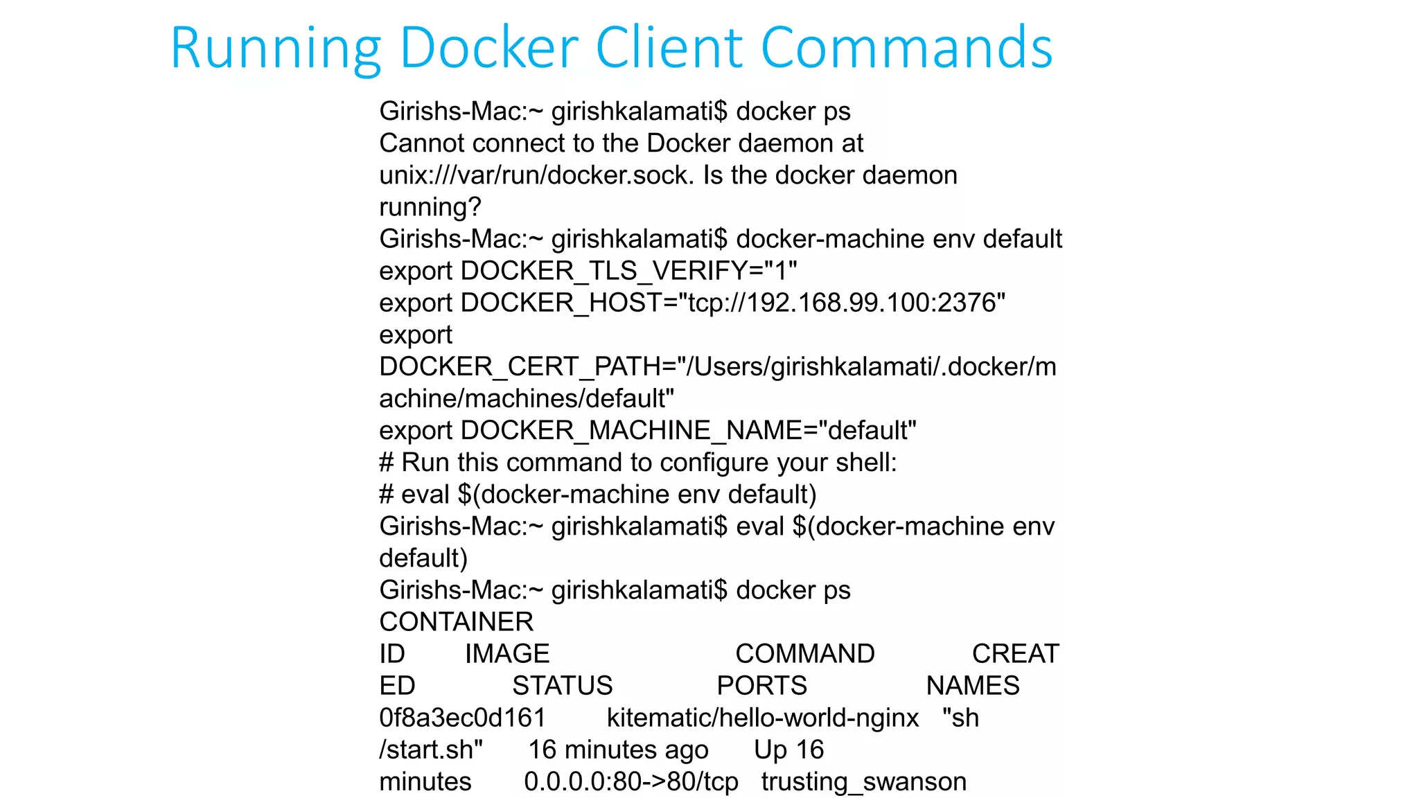 Girishs-Mac:~ girishkalamati$ docker ps
Cannot connect to the Docker daemon at
unix:///var/run/docker.sock. Is the docker daemon
running?
Girishs-Mac:~ girishkalamati$ docker-machine env default
export DOCKER_TLS_VERIFY="1"
export DOCKER_HOST="tcp://192.168.99.100:2376"
export
DOCKER_CERT_PATH="/Users/girishkalamati/.docker/m
achine/machines/default"
export DOCKER_MACHINE_NAME="default"
# Run this command to configure your shell:
# eval $(docker-machine env default)
Girishs-Mac:~ girishkalamati$ eval $(docker-machine env
default)
Girishs-Mac:~ girishkalamati$ docker ps
CONTAINER
ID IMAGE COMMAND CREAT
ED STATUS PORTS NAMES
0f8a3ec0d161 kitematic/hello-world-nginx "sh
/start.sh" 16 minutes ago Up 16
minutes 0.0.0.0:80->80/tcp trusting_swanson
Running Docker Client Commands
 