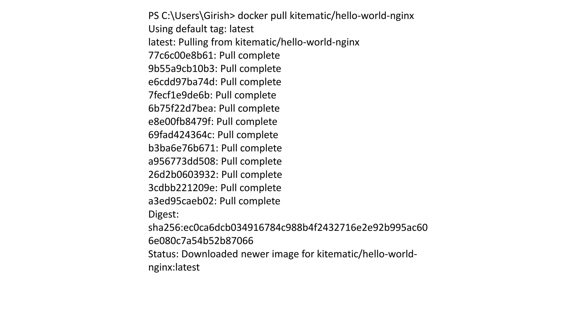 PS C:UsersGirish> docker pull kitematic/hello-world-nginx
Using default tag: latest
latest: Pulling from kitematic/hello-world-nginx
77c6c00e8b61: Pull complete
9b55a9cb10b3: Pull complete
e6cdd97ba74d: Pull complete
7fecf1e9de6b: Pull complete
6b75f22d7bea: Pull complete
e8e00fb8479f: Pull complete
69fad424364c: Pull complete
b3ba6e76b671: Pull complete
a956773dd508: Pull complete
26d2b0603932: Pull complete
3cdbb221209e: Pull complete
a3ed95caeb02: Pull complete
Digest:
sha256:ec0ca6dcb034916784c988b4f2432716e2e92b995ac60
6e080c7a54b52b87066
Status: Downloaded newer image for kitematic/hello-world-
nginx:latest
 